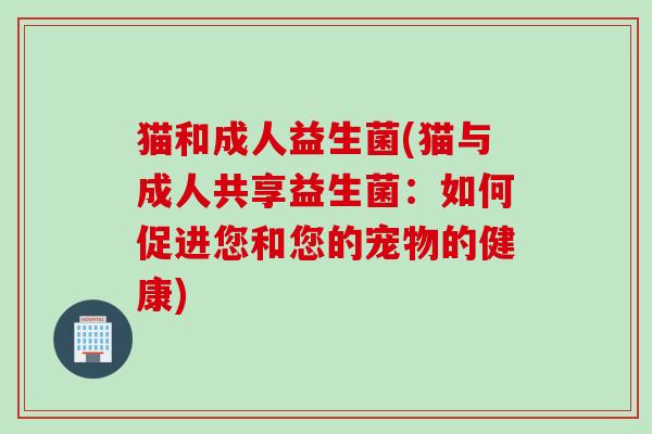 猫和成人益生菌(猫与成人共享益生菌：如何促进您和您的宠物的健康)