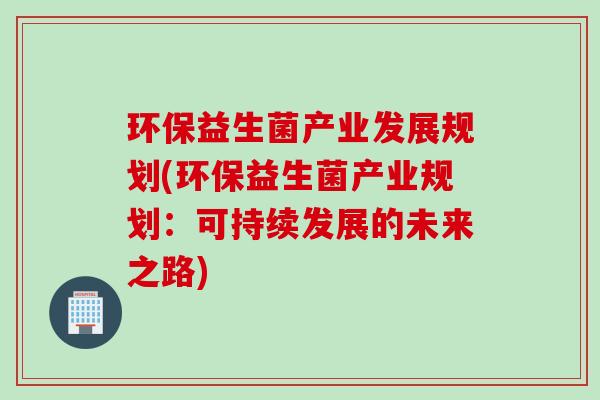 环保益生菌产业发展规划(环保益生菌产业规划：可持续发展的未来之路)