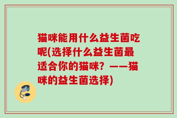 猫咪能用什么益生菌吃呢(选择什么益生菌适合你的猫咪？——猫咪的益生菌选择)
