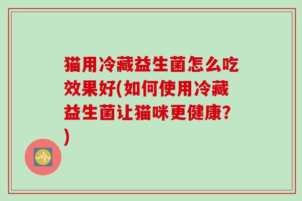 猫用冷藏益生菌怎么吃效果好(如何使用冷藏益生菌让猫咪更健康?) 猫用冷藏益生菌怎么吃效果好(如何使用冷藏益生菌让猫咪更健康?)