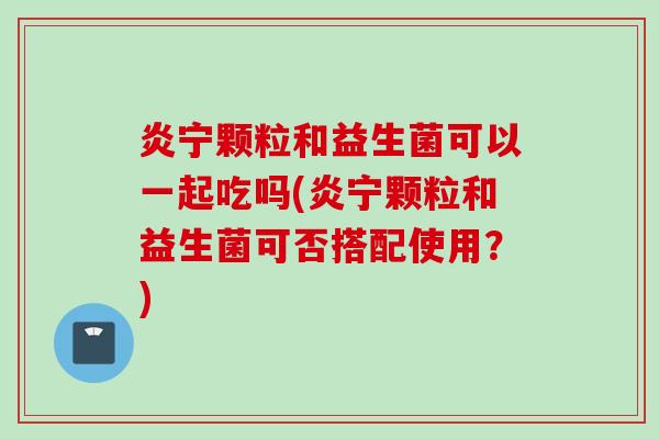 炎宁颗粒和益生菌可以一起吃吗(炎宁颗粒和益生菌可否搭配使用？)