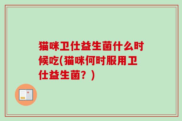 猫咪卫仕益生菌什么时候吃(猫咪何时服用卫仕益生菌?) 猫咪卫仕益生菌什么时候吃(猫咪何时服用卫仕益生菌?)