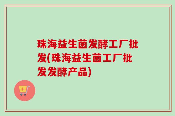 珠海益生菌发酵工厂批发(珠海益生菌工厂批发发酵产品)
