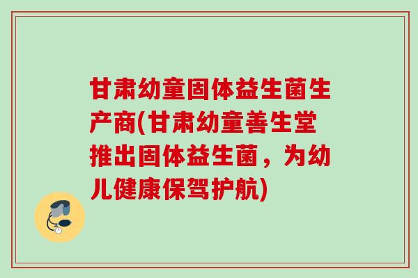 甘肃幼童固体益生菌生产商(甘肃幼童善生堂推出固体益生菌，为幼儿健康保驾护航)