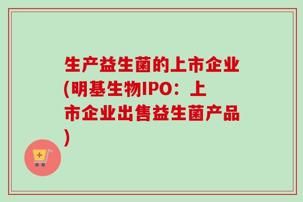 生产益生菌的上市企业(明基生物IPO:上市企业出售益生菌产品) 生产益生菌的上市企业(明基生物IPO:上市企业出售益生菌产品)