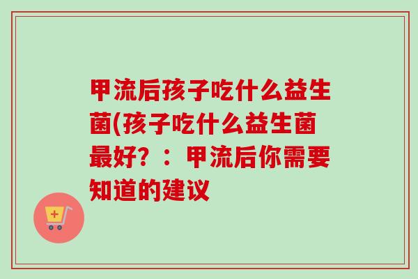 甲流后孩子吃什么益生菌(孩子吃什么益生菌好？：甲流后你需要知道的建议