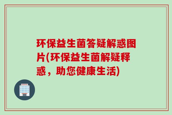 环保益生菌答疑解惑图片(环保益生菌解疑释惑，助您健康生活)