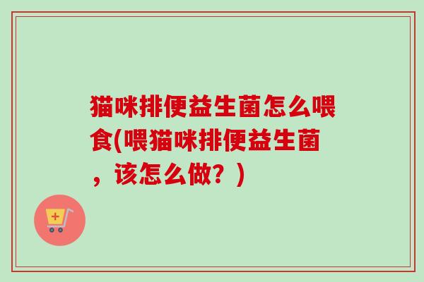 猫咪排便益生菌怎么喂食(喂猫咪排便益生菌，该怎么做？)