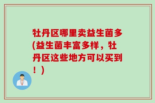 牡丹区哪里卖益生菌多(益生菌丰富多样,牡丹区这些地方可以买到!) 牡丹区哪里卖益生菌多(益生菌丰富多样,牡丹区这些地方可以买到!)