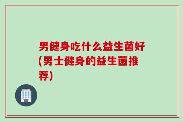男健身吃什么益生菌好(男士健身的益生菌推荐)