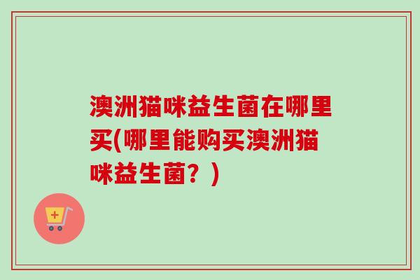 澳洲猫咪益生菌在哪里买(哪里能购买澳洲猫咪益生菌?) 澳洲猫咪益生菌在哪里买(哪里能购买澳洲猫咪益生菌?)