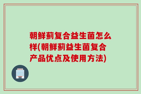 朝鲜蓟复合益生菌怎么样(朝鲜蓟益生菌复合产品优点及使用方法)