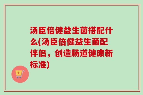 汤臣倍健益生菌搭配什么(汤臣倍健益生菌配伴侣，创造肠道健康新标准)
