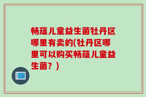 畅蕴儿童益生菌牡丹区哪里有卖的(牡丹区哪里可以购买畅蕴儿童益生菌？)