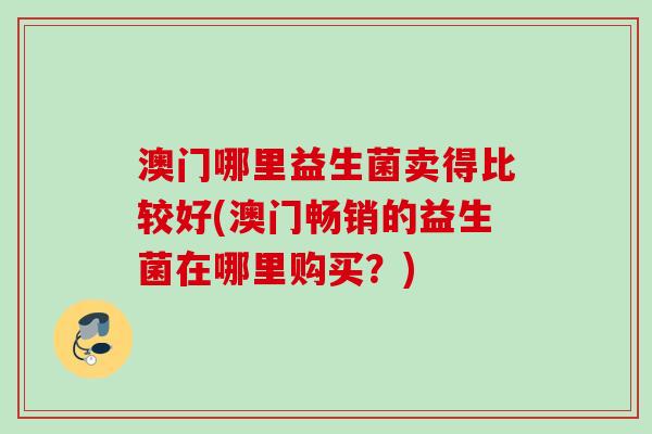 澳门哪里益生菌卖得比较好(澳门畅销的益生菌在哪里购买?) 澳门哪里益生菌卖得比较好(澳门畅销的益生菌在哪里购买?)