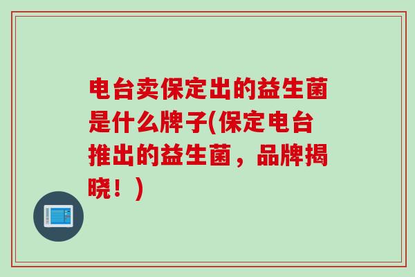 电台卖保定出的益生菌是什么牌子(保定电台推出的益生菌,品牌揭晓!) 电台卖保定出的益生菌是什么牌子(保定电台推出的益生菌,品牌揭晓!)