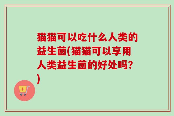 猫猫可以吃什么人类的益生菌(猫猫可以享用人类益生菌的好处吗?) 猫猫可以吃什么人类的益生菌(猫猫可以享用人类益生菌的好处吗?)