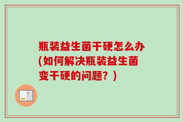 瓶装益生菌干硬怎么办(如何解决瓶装益生菌变干硬的问题?) 瓶装益生菌干硬怎么办(如何解决瓶装益生菌变干硬的问题?)