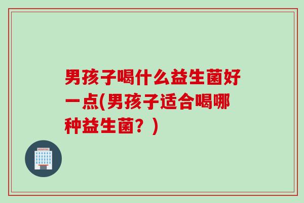 男孩子喝什么益生菌好一点(男孩子适合喝哪种益生菌?) 男孩子喝什么益生菌好一点(男孩子适合喝哪种益生菌?)