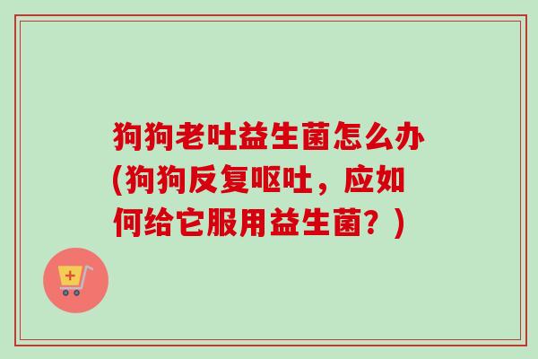 狗狗老吐益生菌怎么办(狗狗反复,应如何给它服用益生菌?) 狗狗老吐益生菌怎么办(狗狗反复,应如何给它服用益生菌?)