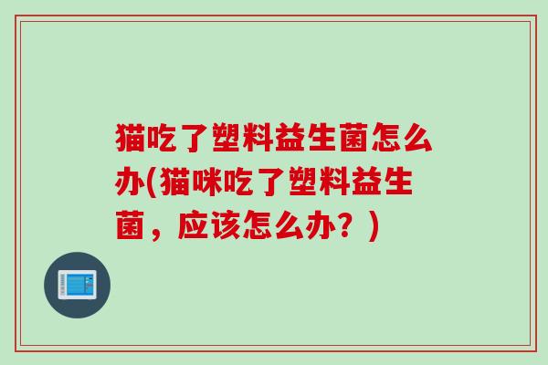 猫吃了塑料益生菌怎么办(猫咪吃了塑料益生菌,应该怎么办?) 猫吃了塑料益生菌怎么办(猫咪吃了塑料益生菌,应该怎么办?)