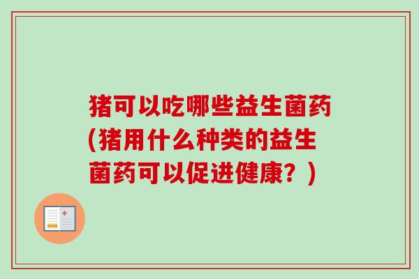 猪可以吃哪些益生菌药(猪用什么种类的益生菌药可以促进健康?) 猪可以吃哪些益生菌药(猪用什么种类的益生菌药可以促进健康?)