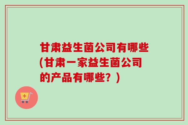 甘肃益生菌公司有哪些(甘肃一家益生菌公司的产品有哪些?) 甘肃益生菌公司有哪些(甘肃一家益生菌公司的产品有哪些?)