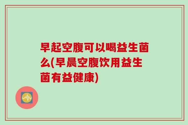 早起空腹可以喝益生菌么(早晨空腹饮用益生菌有益健康) 早起空腹可以喝益生菌么(早晨空腹饮用益生菌有益健康)