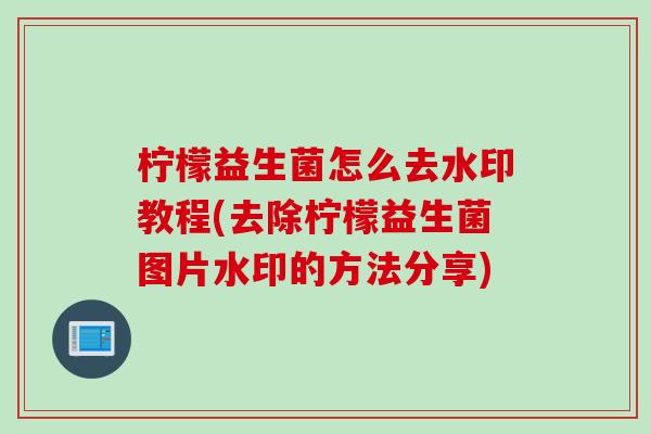 柠檬益生菌怎么去水印教程(去除柠檬益生菌图片水印的方法分享) 柠檬益生菌怎么去水印教程(去除柠檬益生菌图片水印的方法分享)