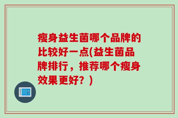 瘦身益生菌哪个品牌的比较好一点(益生菌品牌排行,推荐哪个瘦身效果更好?) 瘦身益生菌哪个品牌的比较好一点(益生菌品牌排行,推荐哪个瘦身效果更好?)