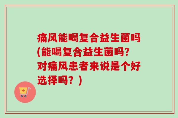 痛风能喝复合益生菌吗(能喝复合益生菌吗?对痛风患者来说是个好选择吗?) 痛风能喝复合益生菌吗(能喝复合益生菌吗?对痛风患者来说是个好选择吗?)