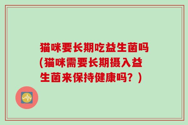 猫咪要长期吃益生菌吗(猫咪需要长期摄入益生菌来保持健康吗?) 猫咪要长期吃益生菌吗(猫咪需要长期摄入益生菌来保持健康吗?)