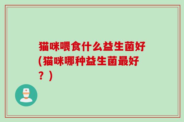 猫咪喂食什么益生菌好(猫咪哪种益生菌好?) 猫咪喂食什么益生菌好(猫咪哪种益生菌好?)