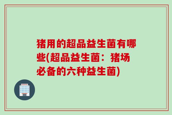 猪用的超品益生菌有哪些(超品益生菌：猪场必备的六种益生菌)