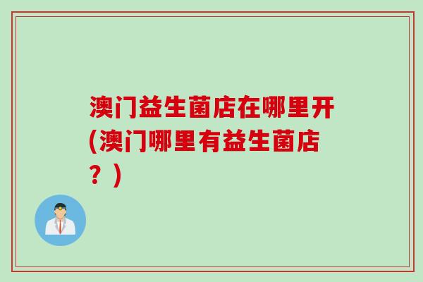 澳门益生菌店在哪里开(澳门哪里有益生菌店？)