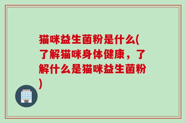 猫咪益生菌粉是什么(了解猫咪身体健康,了解什么是猫咪益生菌粉) 猫咪益生菌粉是什么(了解猫咪身体健康,了解什么是猫咪益生菌粉)