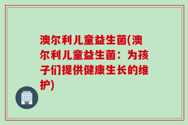 澳尔利儿童益生菌(澳尔利儿童益生菌：为孩子们提供健康生长的维护)