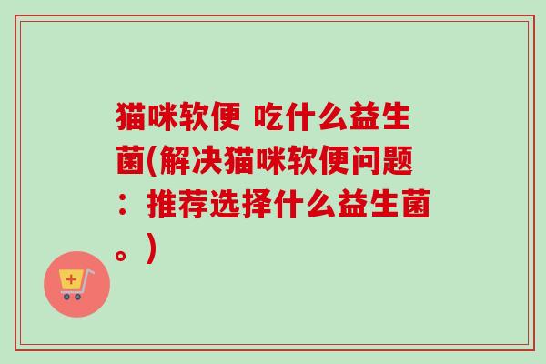 猫咪软便 吃什么益生菌(解决猫咪软便问题:推荐选择什么益生菌。) 猫咪软便 吃什么益生菌(解决猫咪软便问题:推荐选择什么益生菌。)