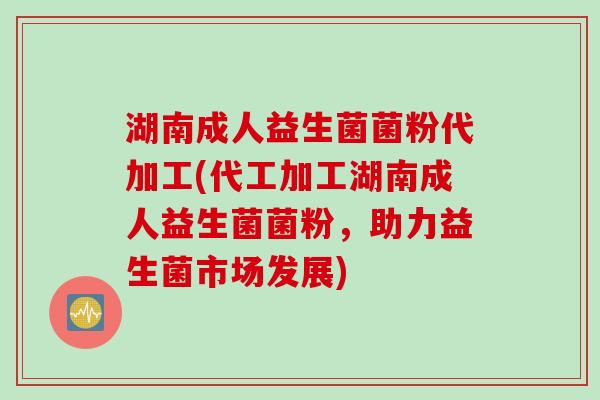 湖南成人益生菌菌粉代加工(代工加工湖南成人益生菌菌粉,助力益生菌市场发展) 湖南成人益生菌菌粉代加工(代工加工湖南成人益生菌菌粉,助力益生菌市场发展)