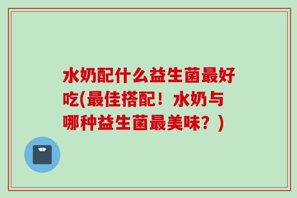 水奶配什么益生菌好吃(佳搭配！水奶与哪种益生菌美味？)