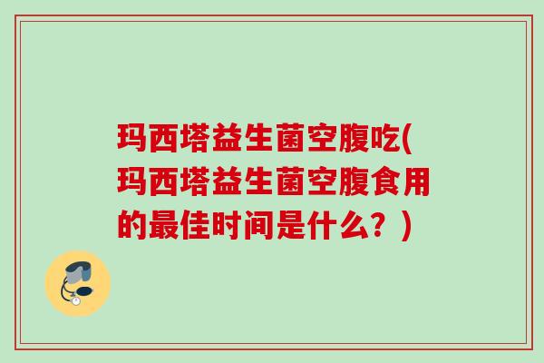 玛西塔益生菌空腹吃(玛西塔益生菌空腹食用的佳时间是什么?) 玛西塔益生菌空腹吃(玛西塔益生菌空腹食用的佳时间是什么?)