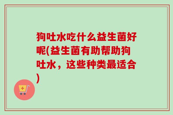 狗吐水吃什么益生菌好呢(益生菌有助帮助狗吐水,这些种类适合) 狗吐水吃什么益生菌好呢(益生菌有助帮助狗吐水,这些种类适合)