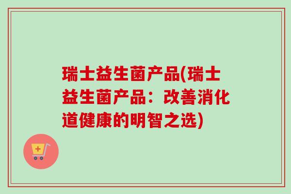瑞士益生菌产品(瑞士益生菌产品:改善消化道健康的明智之选) 瑞士益生菌产品(瑞士益生菌产品:改善消化道健康的明智之选)
