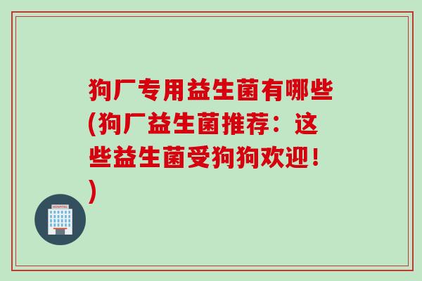 狗厂专用益生菌有哪些(狗厂益生菌推荐:这些益生菌受狗狗欢迎!) 狗厂专用益生菌有哪些(狗厂益生菌推荐:这些益生菌受狗狗欢迎!)