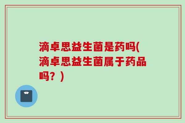 滴卓思益生菌是药吗(滴卓思益生菌属于药品吗？)