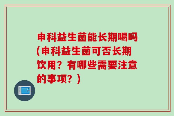 申科益生菌能长期喝吗(申科益生菌可否长期饮用？有哪些需要注意的事项？)