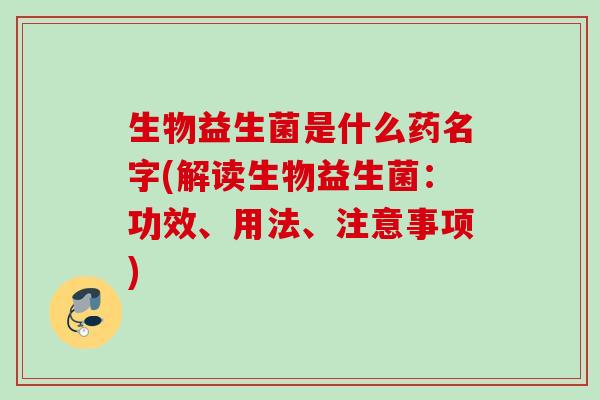 生物益生菌是什么药名字(解读生物益生菌：功效、用法、注意事项)