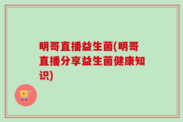 明哥直播益生菌(明哥直播分享益生菌健康知识)