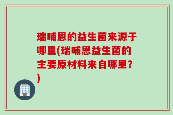 瑞哺恩的益生菌来源于哪里(瑞哺恩益生菌的主要原材料来自哪里？)