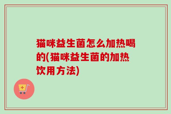 猫咪益生菌怎么加热喝的(猫咪益生菌的加热饮用方法)